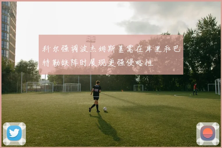 科尔强调波杰姆斯基需在库里和巴特勒缺阵时展现更强侵略性