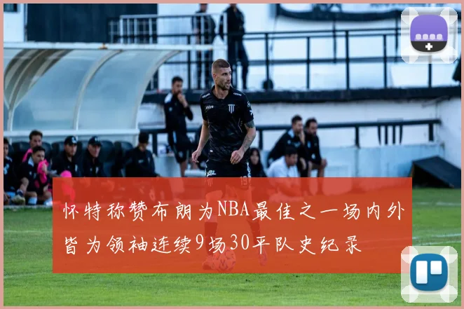 怀特称赞布朗为NBA最佳之一场内外皆为领袖连续9场30平队史纪录