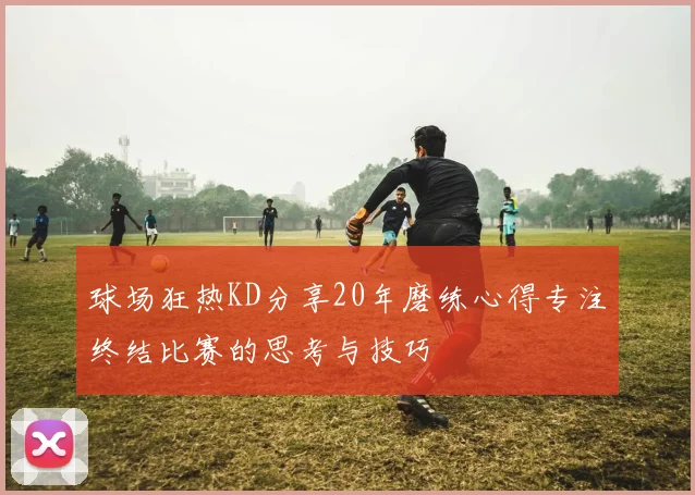 球场狂热KD分享20年磨练心得专注终结比赛的思考与技巧