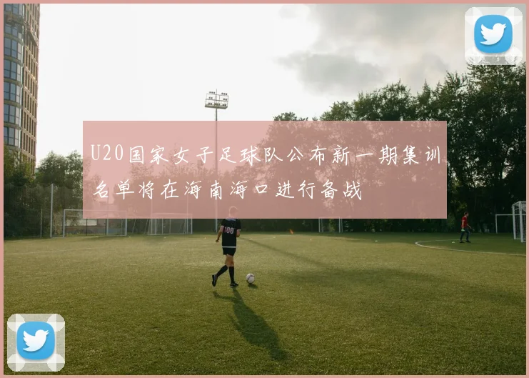 U20国家女子足球队公布新一期集训名单将在海南海口进行备战