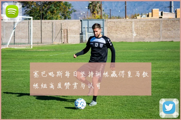 塞巴略斯每日坚持训练赢得皇马教练组高度赞赏与认可