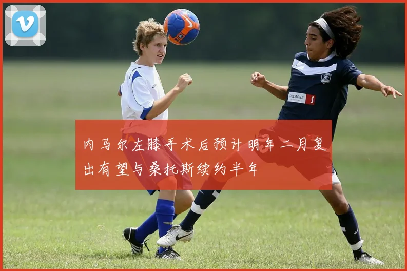 内马尔左膝手术后预计明年二月复出有望与桑托斯续约半年