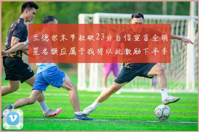 兰德尔末节狂砍23分自信宣言全明星名额应属于我将以此激励下半季表现