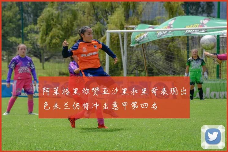 阿莱格里称赞亚沙里和里奇表现出色米兰仍将冲击意甲第四名