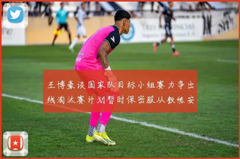 王博豪谈国家队目标小组赛力争出线淘汰赛计划暂时保密服从教练安排