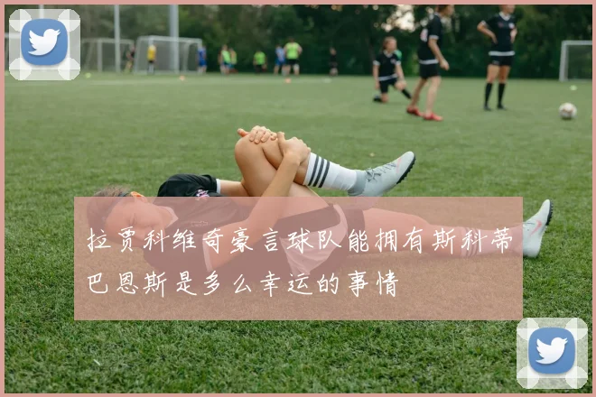 拉贾科维奇豪言球队能拥有斯科蒂巴恩斯是多么幸运的事情