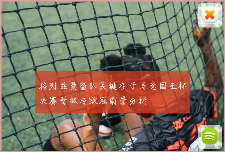 格列兹曼留队关键在于马竞国王杯决赛晋级与欧冠前景分析