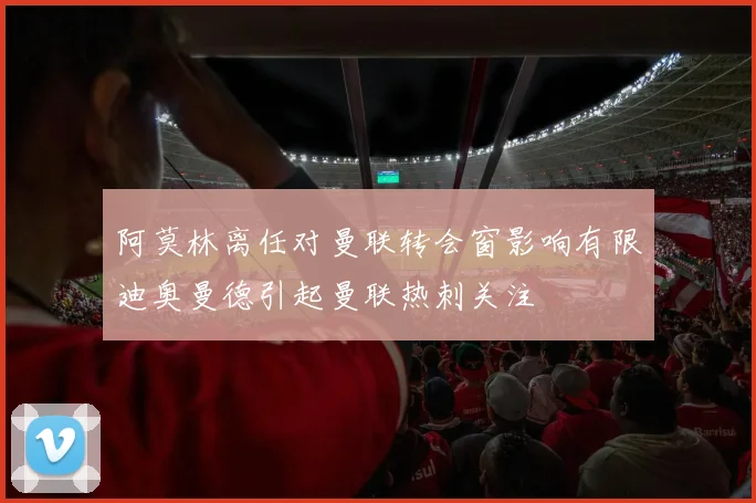 阿莫林离任对曼联转会窗影响有限迪奥曼德引起曼联热刺关注