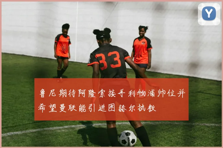 鲁尼期待阿隆索接手利物浦帅位并希望曼联能引进图赫尔执教