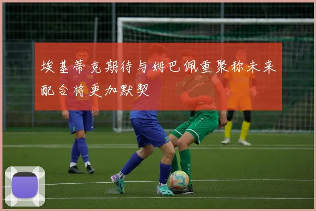 埃基蒂克期待与姆巴佩重聚称未来配合将更加默契