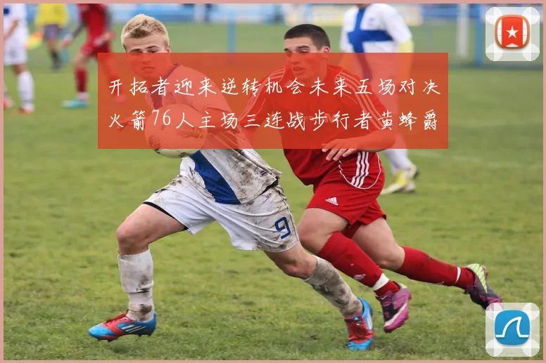 开拓者迎来逆转机会未来五场对决火箭76人主场三连战步行者黄蜂爵士