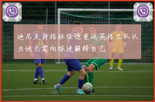 迪尼支持格林伍德重返英格兰队认为他无需向球迷解释自己