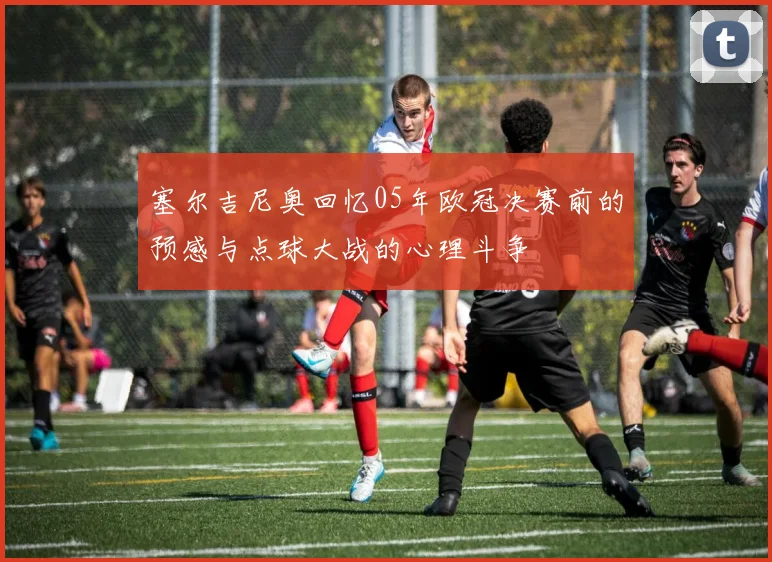 塞尔吉尼奥回忆05年欧冠决赛前的预感与点球大战的心理斗争