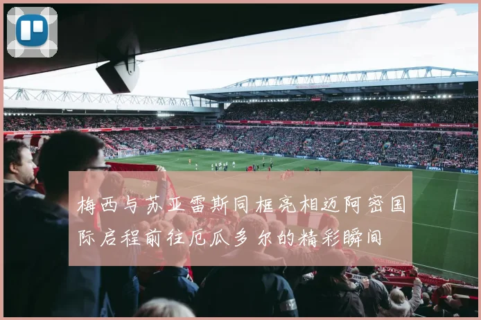 梅西与苏亚雷斯同框亮相迈阿密国际启程前往厄瓜多尔的精彩瞬间