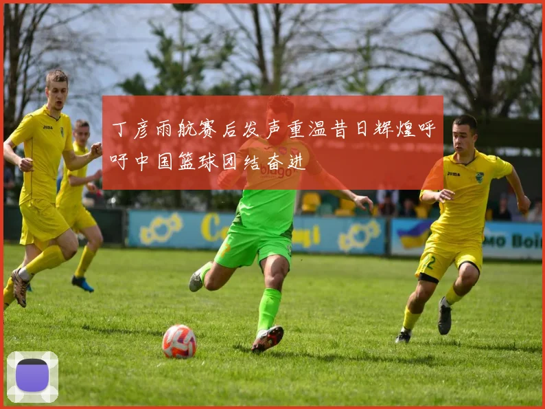 丁彦雨航赛后发声重温昔日辉煌呼吁中国篮球团结奋进