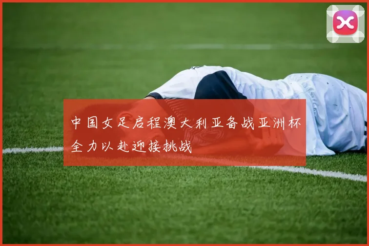 中国女足启程澳大利亚备战亚洲杯全力以赴迎接挑战