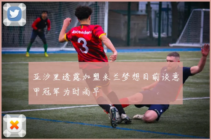 亚沙里透露加盟米兰梦想目前谈意甲冠军为时尚早
