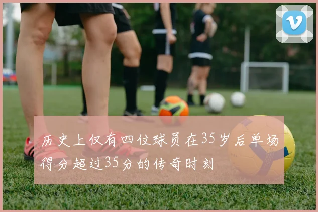 历史上仅有四位球员在35岁后单场得分超过35分的传奇时刻