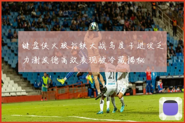 键盘侠火狼打铁大战乌度卡进攻乏力谢泼德高效表现被冷藏揭秘