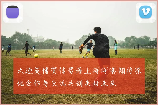 大连英博贺信寄语上海海港期待深化合作与交流共创美好未来