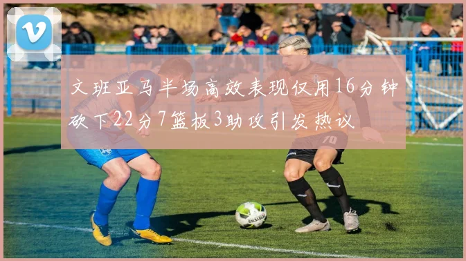 文班亚马半场高效表现仅用16分钟砍下22分7篮板3助攻引发热议