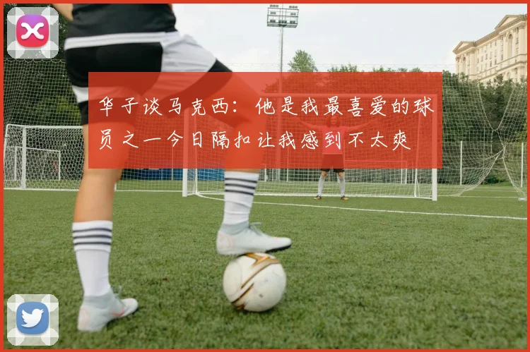 华子谈马克西：他是我最喜爱的球员之一今日隔扣让我感到不太爽