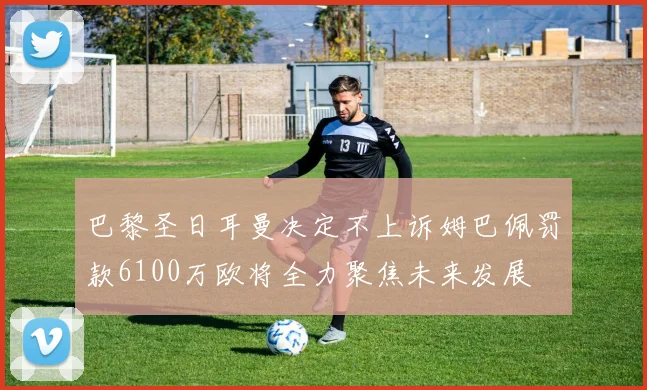 巴黎圣日耳曼决定不上诉姆巴佩罚款6100万欧将全力聚焦未来发展