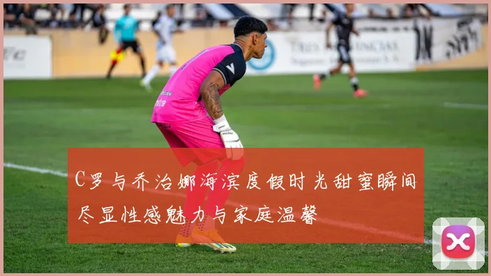 C罗与乔治娜海滨度假时光甜蜜瞬间尽显性感魅力与家庭温馨