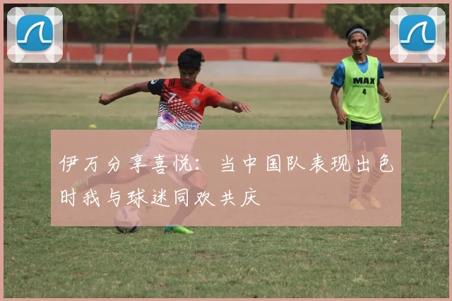伊万分享喜悦:当中国队表现出色时我与球迷同欢共庆