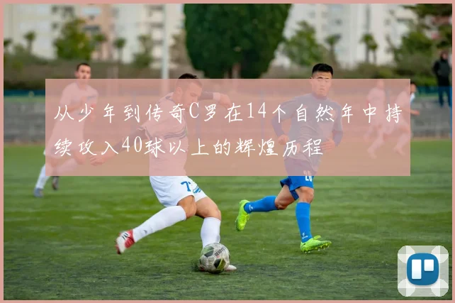 从少年到传奇C罗在14个自然年中持续攻入40球以上的辉煌历程