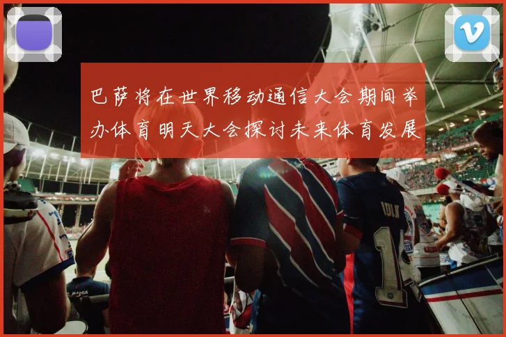 巴萨将在世界移动通信大会期间举办体育明天大会探讨未来体育发展新趋势