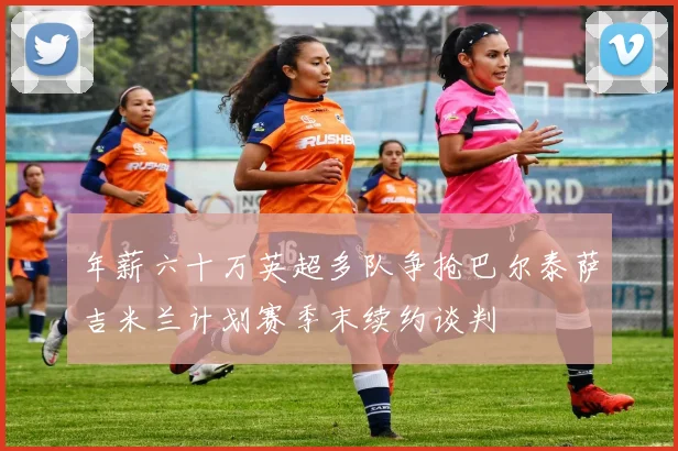 年薪六十万英超多队争抢巴尔泰萨吉米兰计划赛季末续约谈判
