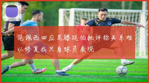 范佩西回应昆滕廷伯批评称关系难以修复我只看球员表现