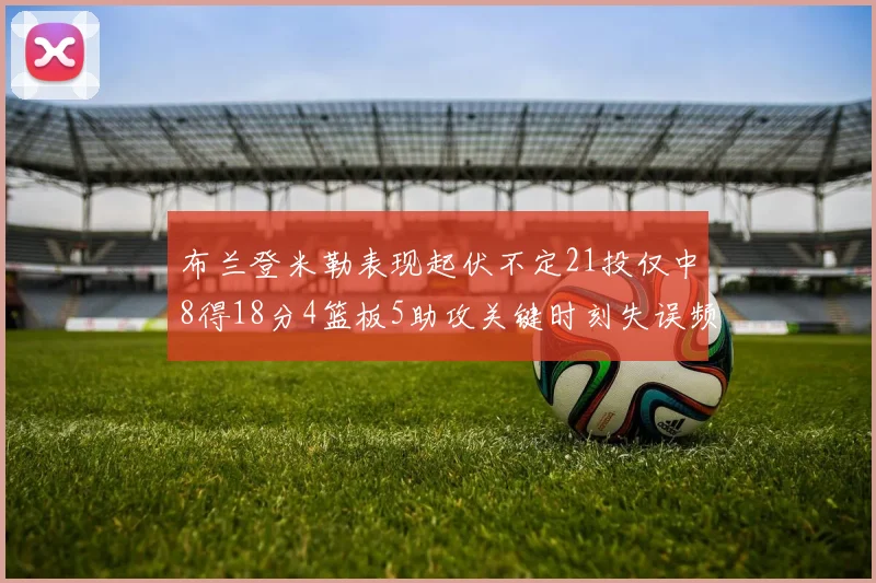 布兰登米勒表现起伏不定21投仅中8得18分4篮板5助攻关键时刻失误频频