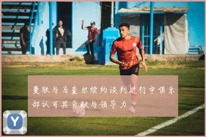 曼联与马奎尔续约谈判进行中俱乐部认可其贡献与领导力