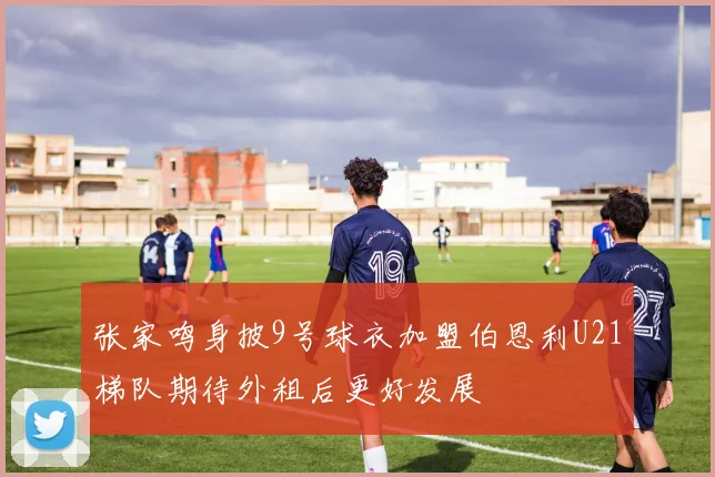 张家鸣身披9号球衣加盟伯恩利U21梯队期待外租后更好发展