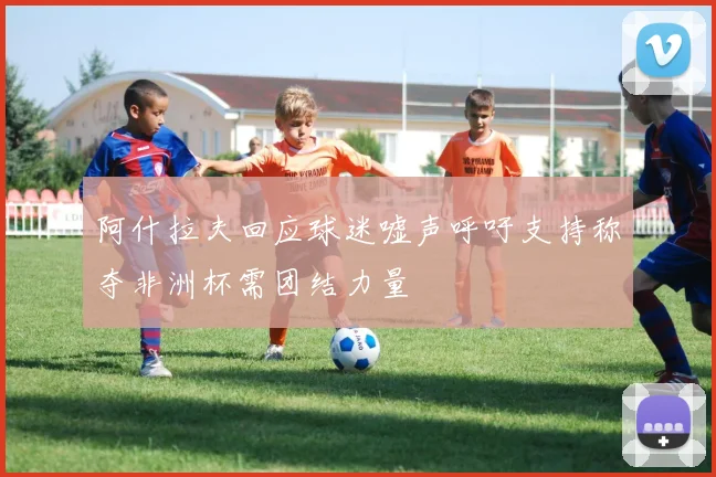 阿什拉夫回应球迷嘘声呼吁支持称夺非洲杯需团结力量