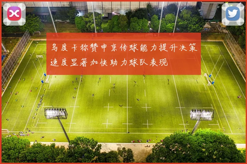 乌度卡称赞申京传球能力提升决策速度显著加快助力球队表现
