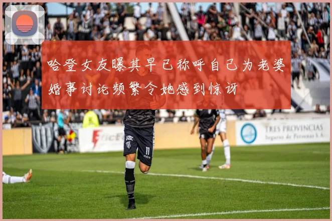 哈登女友曝其早已称呼自己为老婆婚事讨论频繁令她感到惊讶