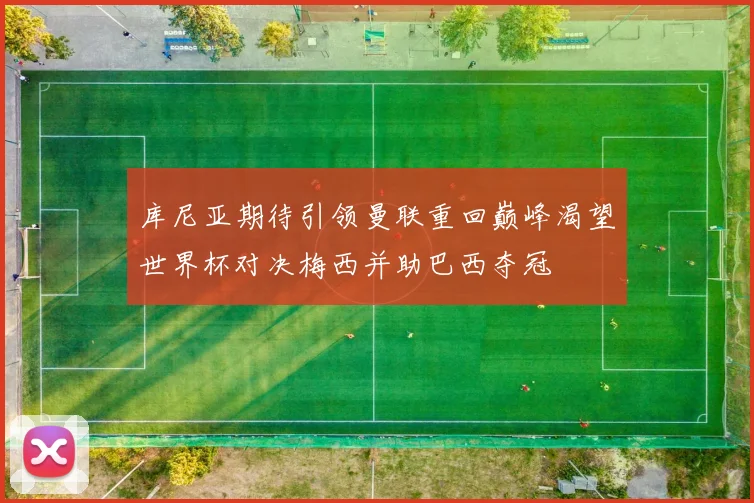 库尼亚期待引领曼联重回巅峰渴望世界杯对决梅西并助巴西夺冠