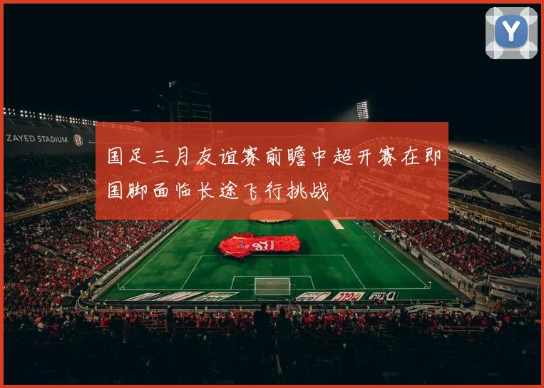 国足三月友谊赛前瞻中超开赛在即国脚面临长途飞行挑战
