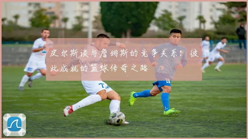 皮尔斯谈与詹姆斯的竞争关系：彼此成就的篮球传奇之路