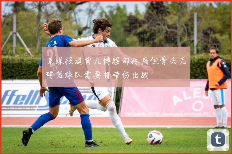 京媒报道曾凡博腰部疼痛但骨头无碍若球队需要将带伤出战