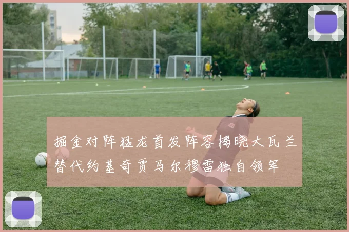 掘金对阵猛龙首发阵容揭晓大瓦兰替代约基奇贾马尔穆雷独自领军