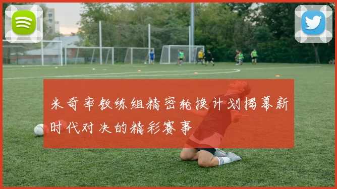 米奇率教练组精密轮换计划揭幕新时代对决的精彩赛事