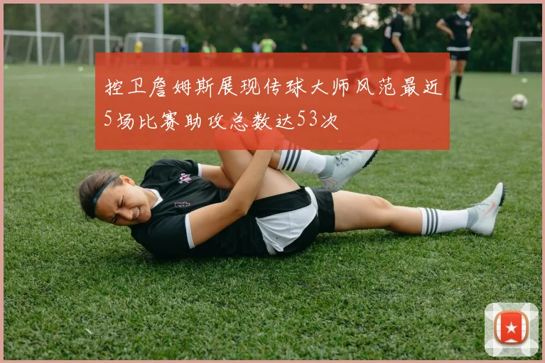 控卫詹姆斯展现传球大师风范最近5场比赛助攻总数达53次