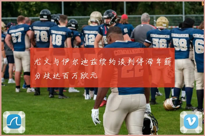 尤文与伊尔迪兹续约谈判停滞年薪分歧达百万欧元