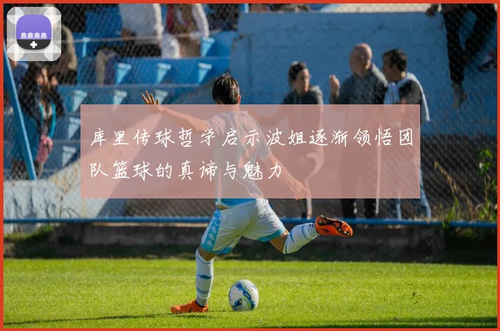 库里传球哲学启示波姐逐渐领悟团队篮球的真谛与魅力