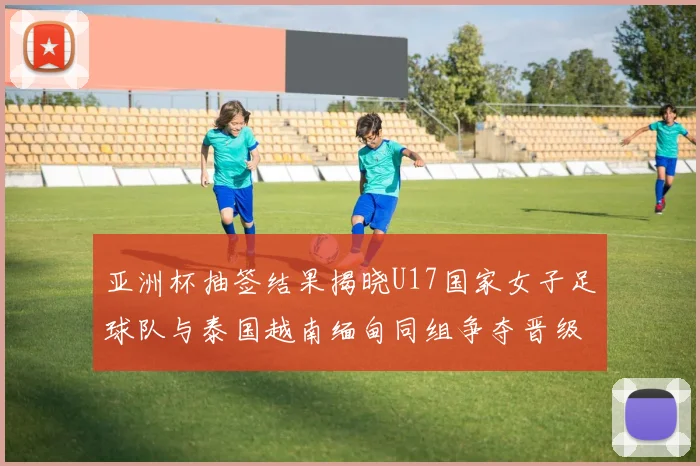 亚洲杯抽签结果揭晓U17国家女子足球队与泰国越南缅甸同组争夺晋级资格